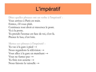 L'impératif
Dites quelles phrases ont un verbe à l'impératif :
Vous arrivez à Paris en train.
Entrez, s'il vous plaît.
Continuez tout droit et traversez le pont.
Va à la poste.
Tu prends l'avenue en face de toi, c'est là.
Prenez le bus, c'est loin.
Mettez ces phrases à l'impératif :
Tu vas à la gare à pied →
Nous regardons la télévision →
Vous allez à la gare en marchant →
Vous ne fumez pas →
Tu finis ton assiette →
Nous faisons la vaisselle →

 