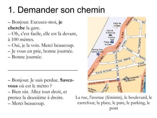 1. Demander son chemin
– Bonjour. Excusez-moi, je
cherche la gare.
– Oh, c'est facile, elle est là devant,
à 100 mètres.
– Oui, je la vois. Merci beaucoup.
– Je vous en prie, bonne journée.
– Bonne journée.
___________________________
– Bonjour. Je suis perdue. Savezvous où est le métro ?
– Bien sûr. Allez tout droit, et
La rue, l'avenue (féminin), le boulevard, le
prenez la deuxième à droite.
carrefour, la place, le parc, le parking, le
– Merci beaucoup.
pont

 