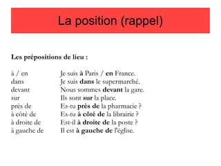 La position (rappel)
Les prépositions de lieu :
à / en
dans
devant
sur
près de
à côté de
à droite de
à gauche de

Je suis à Paris / en France.
Je suis dans le supermarché.
Nous sommes devant la gare.
Ils sont sur la place.
Es-tu près de la pharmacie ?
Es-tu à côté de la librairie ?
Est-il à droite de la poste ?
Il est à gauche de l'église.

 