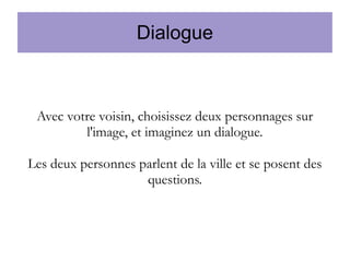 Dialogue

Avec votre voisin, choisissez deux personnages sur
l'image, et imaginez un dialogue.
Les deux personnes parlent de la ville et se posent des
questions.

 
