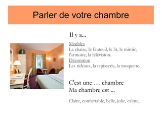 Parler de votre chambre
Il y a...
Meubles
La chaise, le fauteuil, le lit, le miroir,
l'armoire, la télévision.
Décoration
Les rideaux, la tapisserie, la moquette.

C'est une … chambre
Ma chambre est ...
Claire, confortable, belle, jolie, calme...

 