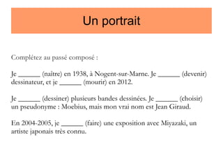 Un portrait
Complétez au passé composé :
Je ______ (naître) en 1938, à Nogent-sur-Marne. Je ______ (devenir)
dessinateur, et je ______ (mourir) en 2012.
Je ______ (dessiner) plusieurs bandes dessinées. Je ______ (choisir)
un pseudonyme : Moebius, mais mon vrai nom est Jean Giraud.
En 2004-2005, je ______ (faire) une exposition avec Miyazaki, un
artiste japonais très connu.

 