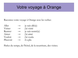 Votre voyage à Orange
Racontez votre voyage à Orange avec les verbes
Aller
Visiter
Rentrer
Aimer
Vouloir
Pleuvoir

→
→
→
→
→
→

je suis allé(e)
j'ai visité
je suis rentré(e)
j'ai aimé
j'ai voulu
il a plu

Parlez du temps, de l'hôtel, de la nourriture, des visites.

 