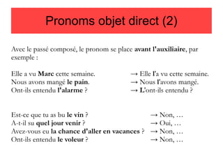 Pronoms objet direct (2)
Avec le passé composé, le pronom se place avant l'auxiliaire, par
exemple :
Elle a vu Marc cette semaine.
Nous avons mangé le pain.
Ont-ils entendu l'alarme ?

→ Elle l'a vu cette semaine.
→ Nous l'avons mangé.
→ L'ont-ils entendu ?

Est-ce que tu as bu le vin ?
A-t-il su quel jour venir ?
Avez-vous eu la chance d'aller en vacances ?
Ont-ils entendu le voleur ?

→ Non, …
→ Oui, …
→ Non, …
→ Non, …

 