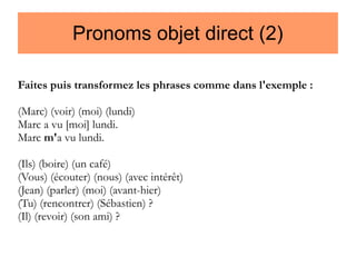 Pronoms objet direct (2)
Faites puis transformez les phrases comme dans l'exemple :
(Marc) (voir) (moi) (lundi)
Marc a vu [moi] lundi.
Marc m'a vu lundi.
(Ils) (boire) (un café)
(Vous) (écouter) (nous) (avec intérêt)
(Jean) (parler) (moi) (avant-hier)
(Tu) (rencontrer) (Sébastien) ?
(Il) (revoir) (son ami) ?

 