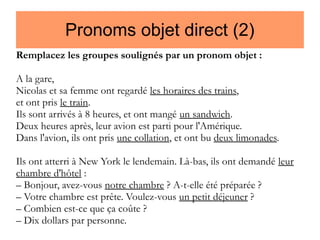 Pronoms objet direct (2)
Remplacez les groupes soulignés par un pronom objet :
A la gare,
Nicolas et sa femme ont regardé les horaires des trains,
et ont pris le train.
Ils sont arrivés à 8 heures, et ont mangé un sandwich.
Deux heures après, leur avion est parti pour l'Amérique.
Dans l'avion, ils ont pris une collation, et ont bu deux limonades.
Ils ont atterri à New York le lendemain. Là-bas, ils ont demandé leur
chambre d'hôtel :
– Bonjour, avez-vous notre chambre ? A-t-elle été préparée ?
– Votre chambre est prête. Voulez-vous un petit déjeuner ?
– Combien est-ce que ça coûte ?
– Dix dollars par personne.

 