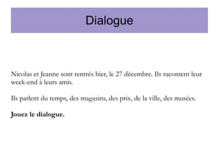 Dialogue

Nicolas et Jeanne sont rentrés hier, le 27 décembre. Ils racontent leur
week-end à leurs amis.
Ils parlent du temps, des magasins, des prix, de la ville, des musées.
Jouez le dialogue.

 