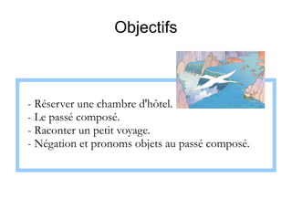 Objectifs

- Réserver une chambre d'hôtel.
- Le passé composé.
- Raconter un petit voyage.
- Négation et pronoms objets au passé composé.

 
