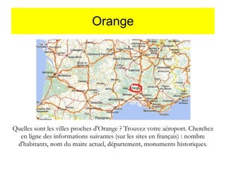Orange

Quelles sont les villes proches d'Orange ? Trouvez votre aéroport. Cherchez
en ligne des informations suivantes (sur les sites en français) : nombre
d'habitants, nom du maire actuel, département, monuments historiques.

 