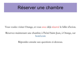 Réserver une chambre

Vous voulez visiter Orange, et vous avez déjà réservé le billet d'avion.
Réservez maintenant une chambre à l'hôtel Saint-Jean, à Orange, sur
hotel.com
Répondez ensuite aux questions ci-dessous.

 