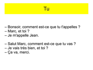 Tu

– Bonsoir, comment est-ce que tu t'appelles ?
– Marc, et toi ?
– Je m'appelle Jean.
– Salut Marc, comment est-ce que tu vas ?
– Je vais très bien, et toi ?
– Ça va, merci.

 