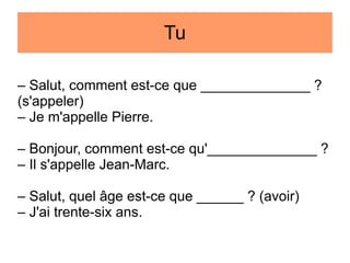 Tu
– Salut, comment est-ce que ______________ ?
(s'appeler)
– Je m'appelle Pierre.
– Bonjour, comment est-ce qu'______________ ?
– Il s'appelle Jean-Marc.
– Salut, quel âge est-ce que ______ ? (avoir)
– J'ai trente-six ans.

 