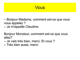 Vous
– Bonjour Madame, comment est-ce que vous
vous appelez ?
– Je m'appelle Claudine.
Bonjour Monsieur, comment est-ce que vous
allez?
– Je vais très bien, merci. Et vous ?
– Très bien aussi, merci.

 