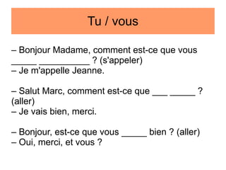 Tu / vous
– Bonjour Madame, comment est-ce que vous
_____ __________ ? (s'appeler)
– Je m'appelle Jeanne.
– Salut Marc, comment est-ce que ___ _____ ?
(aller)
– Je vais bien, merci.
– Bonjour, est-ce que vous _____ bien ? (aller)
– Oui, merci, et vous ?

 