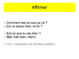 Affirmer

– Comment est-ce que ça va ?
– Ça va assez bien, et toi ?
– Est-ce que tu vas bien ?
– Oui, très bien, merci.
« Oui » accepte une phrase positive.

 