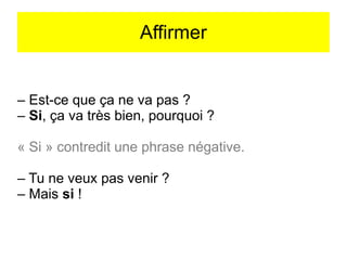 Affirmer

– Est-ce que ça ne va pas ?
– Si, ça va très bien, pourquoi ?
« Si » contredit une phrase négative.
– Tu ne veux pas venir ?
– Mais si !

 
