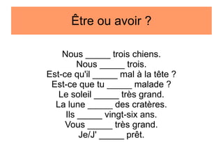 Être ou avoir ?
Nous _____ trois chiens.
Nous _____ trois.
Est-ce qu'il _____ mal à la tête ?
Est-ce que tu _____ malade ?
Le soleil _____ très grand.
La lune _____ des cratères.
Ils _____ vingt-six ans.
Vous _____ très grand.
Je/J' _____ prêt.

 