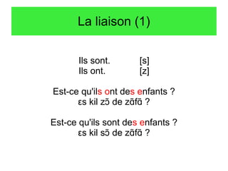 La liaison (1)
Ils sont.
Ils ont.

[s]
[z]

Est-ce qu'ils ont des enfants ?
εs kil zɔT de zɑTfɑT ?
Est-ce qu'ils sont des enfants ?
εs kil sɔT de zɑTfɑT ?

 