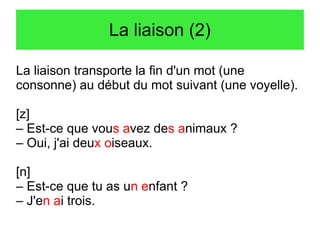 La liaison (2)
La liaison transporte la fin d'un mot (une
consonne) au début du mot suivant (une voyelle).
[z]
– Est-ce que vous avez des animaux ?
– Oui, j'ai deux oiseaux.
[n]
– Est-ce que tu as un enfant ?
– J'en ai trois.

 