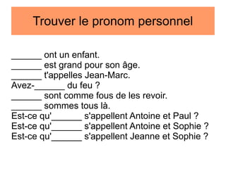 Trouver le pronom personnel
______ ont un enfant.
______ est grand pour son âge.
______ t'appelles Jean-Marc.
Avez-______ du feu ?
______ sont comme fous de les revoir.
______ sommes tous là.
Est-ce qu'______ s'appellent Antoine et Paul ?
Est-ce qu'______ s'appellent Antoine et Sophie ?
Est-ce qu'______ s'appellent Jeanne et Sophie ?

 
