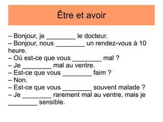Être et avoir
– Bonjour, je ________ le docteur.
– Bonjour, nous ________ un rendez-vous à 10
heure.
– Où est-ce que vous ________ mal ?
– Je ________ mal au ventre.
– Est-ce que vous ________ faim ?
– Non.
– Est-ce que vous ________ souvent malade ?
– Je ________ rarement mal au ventre, mais je
________ sensible.

 