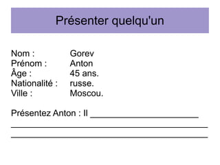 Présenter quelqu'un
Nom :
Prénom :
Âge :
Nationalité :
Ville :

Gorev
Anton
45 ans.
russe.
Moscou.

Présentez Anton : Il ______________________
________________________________________
________________________________________

 
