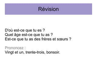 Révision

D'où est-ce que tu es ?
Quel âge est-ce que tu as ?
Est-ce que tu as des frères et sœurs ?
Prononcez :
Vingt et un, trente-trois, bonsoir.

 