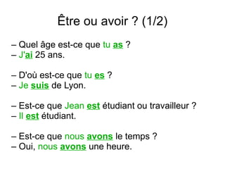 Être ou avoir ? (1/2)
– Quel âge est-ce que tu as ?
– J'ai 25 ans.
– D'où est-ce que tu es ?
– Je suis de Lyon.
– Est-ce que Jean est étudiant ou travailleur ?
– Il est étudiant.
– Est-ce que nous avons le temps ?
– Oui, nous avons une heure.

 