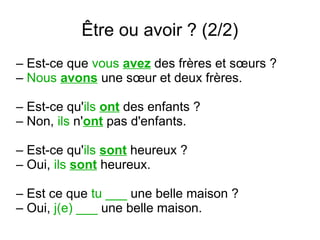 Être ou avoir ? (2/2)
– Est-ce que vous avez des frères et sœurs ?
– Nous avons une sœur et deux frères.
– Est-ce qu'ils ont des enfants ?
– Non, ils n'ont pas d'enfants.
– Est-ce qu'ils sont heureux ?
– Oui, ils sont heureux.
– Est ce que tu ___ une belle maison ?
– Oui, j(e) ___ une belle maison.

 