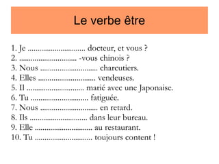 Le verbe être
1. Je .............................. docteur, et vous ?
2. .............................. -vous chinois ?
3. Nous .............................. charcutiers.
4. Elles .............................. vendeuses.
5. Il .............................. marié avec une Japonaise.
6. Tu .............................. fatiguée.
7. Nous .............................. en retard.
8. Ils .............................. dans leur bureau.
9. Elle .............................. au restaurant.
10. Tu .............................. toujours content !

 