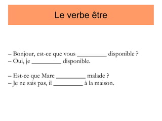 Le verbe être

– Bonjour, est-ce que vous _________ disponible ?
– Oui, je _________ disponible.
– Est-ce que Marc _________ malade ?
– Je ne sais pas, il _________ à la maison.

 