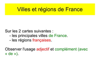 Villes et régions de France

Sur les 2 cartes suivantes :
- les principales villes de France.
- les régions françaises.
Observer l'usage adjectif et complément (avec
« de »).

 