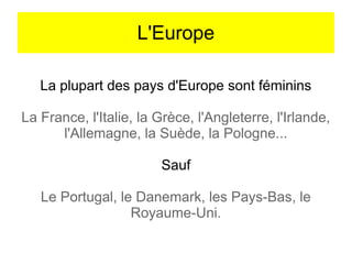 L'Europe
La plupart des pays d'Europe sont féminins
La France, l'Italie, la Grèce, l'Angleterre, l'Irlande,
l'Allemagne, la Suède, la Pologne...
Sauf
Le Portugal, le Danemark, les Pays-Bas, le
Royaume-Uni.

 