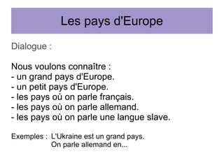 Les pays d'Europe
Dialogue :
Nous voulons connaître :
- un grand pays d'Europe.
- un petit pays d'Europe.
- les pays où on parle français.
- les pays où on parle allemand.
- les pays où on parle une langue slave.
Exemples : L'Ukraine est un grand pays.
On parle allemand en...

 