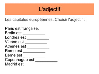 L'adjectif
Les capitales européennes. Choisir l'adjectif :
Paris est française.
Berlin est __________
Londres est __________
Vienne est __________
Athènes est __________
Rome est __________
Berne est __________
Copenhague est __________
Madrid est __________

 