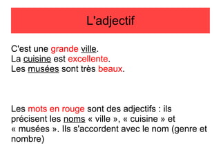 L'adjectif
C'est une grande ville.
La cuisine est excellente.
Les musées sont très beaux.

Les mots en rouge sont des adjectifs : ils
précisent les noms « ville », « cuisine » et
« musées ». Ils s'accordent avec le nom (genre et
nombre)

 