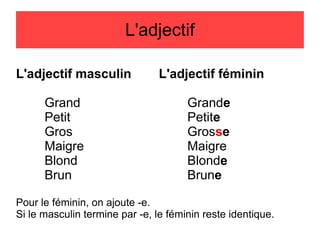 L'adjectif
L'adjectif masculin
Grand
Petit
Gros
Maigre
Blond
Brun

L'adjectif féminin
Grande
Petite
Grosse
Maigre
Blonde
Brune

Pour le féminin, on ajoute -e.
Si le masculin termine par -e, le féminin reste identique.

 