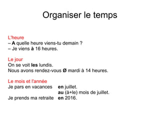 Organiser le temps
L'heure
– A quelle heure viens-tu demain ?
– Je viens à 16 heures.
Le jour
On se voit les lundis.
Nous avons rendez-vous Ø mardi à 14 heures.
Le mois et l'année
Je pars en vacances

en juillet.
au (à+le) mois de juillet.
Je prends ma retraite en 2016.

 