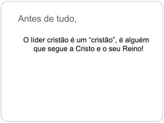 Antes de tudo,
O líder cristão é um “cristão”, é alguém
que segue a Cristo e o seu Reino!
 