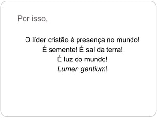 Por isso,
O líder cristão é presença no mundo!
É semente! É sal da terra!
É luz do mundo!
Lumen gentium!
 