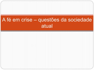A fé em crise – questões da sociedade
atual
 