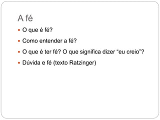 A fé
 O que é fé?
 Como entender a fé?
 O que é ter fé? O que significa dizer “eu creio”?
 Dúvida e fé (texto Ratzinger)
 