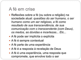 A fé em crise
 Reflexões sobre a fé (ou sobre a religião) na
sociedade atual: questões do ser humano, o ser
humano como um ser religioso, a fé como
resultado de sua transcendência, de sua
comunicação com o transcendente (com Deus),
os medos, as dúvidas e incertezas... Etc...
 A fé pode ser implícita o explícita
 A fé é sempre contextual
 A fé parte de uma experiência
 A fé é a resposta à revelação de Deus
 A fé é uma experiência, uma resposta que
compromete, que envolve todo o ser
 