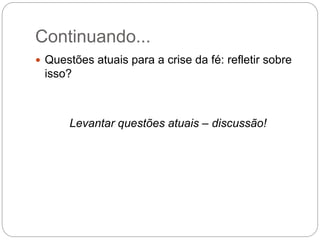Continuando...
 Questões atuais para a crise da fé: refletir sobre
isso?
Levantar questões atuais – discussão!
 
