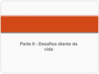 Parte II - Desafios diante da
vida
 