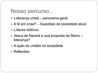 Nosso percurso...
 Liderança cristã – panorama geral
 A fé em crise? – Questões da sociedade atual
 Líderes bíblicos
 Jesus de Nazaré e sua proposta de Reino –
liderança?
 A ação do cristão na sociedade
 Reflexões
 