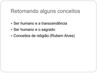 Retomando alguns conceitos
 Ser humano e a transcendência
 Ser humano e o sagrado
 Conceitos de religião (Rubem Alves)
 