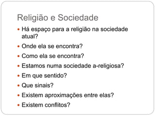 Religião e Sociedade
 Há espaço para a religião na sociedade
atual?
 Onde ela se encontra?
 Como ela se encontra?
 Estamos numa sociedade a-religiosa?
 Em que sentido?
 Que sinais?
 Existem aproximações entre elas?
 Existem conflitos?
 