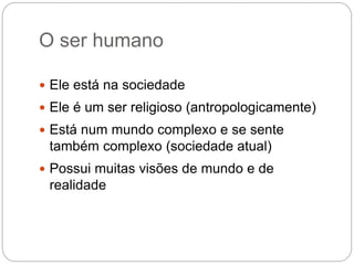 O ser humano
 Ele está na sociedade
 Ele é um ser religioso (antropologicamente)
 Está num mundo complexo e se sente
também complexo (sociedade atual)
 Possui muitas visões de mundo e de
realidade
 