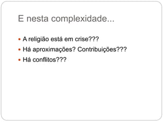 E nesta complexidade...
 A religião está em crise???
 Há aproximações? Contribuições???
 Há conflitos???
 